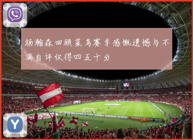 杨瀚森回顾菜鸟赛季感慨遗憾与不满自评仅得四五十分