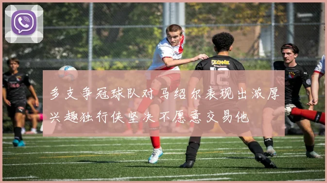 多支争冠球队对马绍尔表现出浓厚兴趣独行侠坚决不愿意交易他