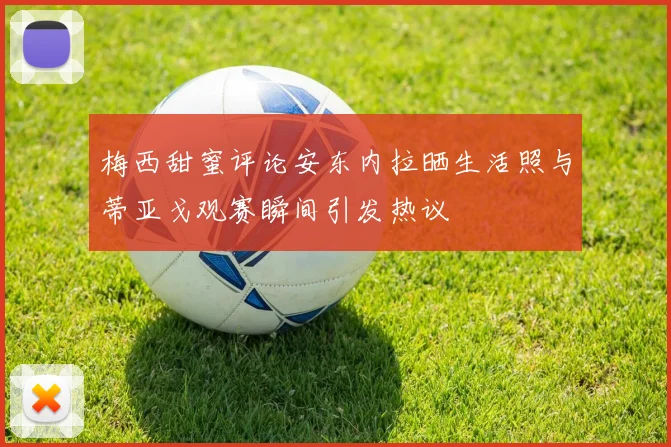 梅西甜蜜评论安东内拉晒生活照与蒂亚戈观赛瞬间引发热议