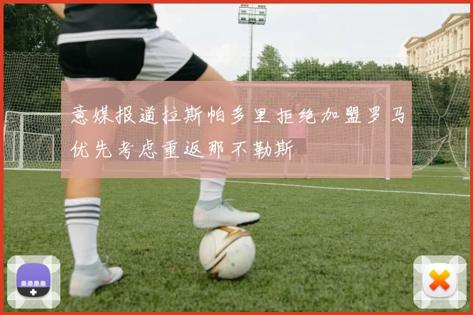 意媒报道拉斯帕多里拒绝加盟罗马优先考虑重返那不勒斯