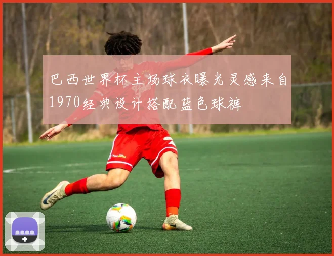 巴西世界杯主场球衣曝光灵感来自1970经典设计搭配蓝色球裤