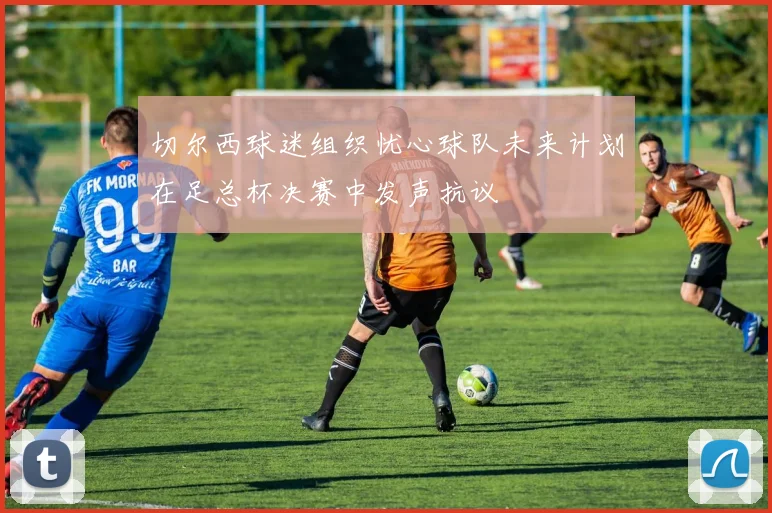 切尔西球迷组织忧心球队未来计划在足总杯决赛中发声抗议
