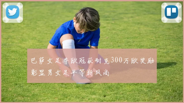 巴萨女足夺欧冠获耐克300万欧奖励彰显男女足平等新风尚