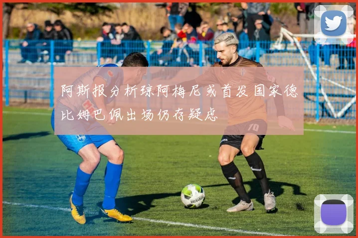 阿斯报分析琼阿梅尼或首发国家德比姆巴佩出场仍存疑虑