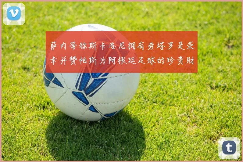 萨内蒂称斯卡洛尼拥有劳塔罗是荣幸并赞帕斯为阿根廷足球的珍贵财富