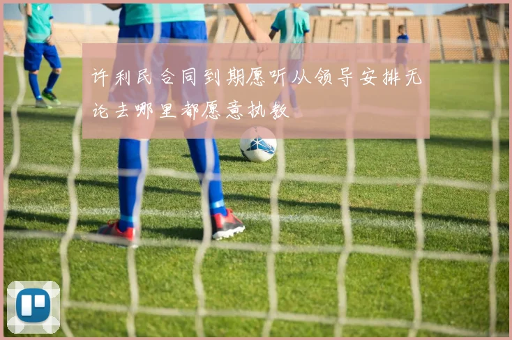 许利民合同到期愿听从领导安排无论去哪里都愿意执教