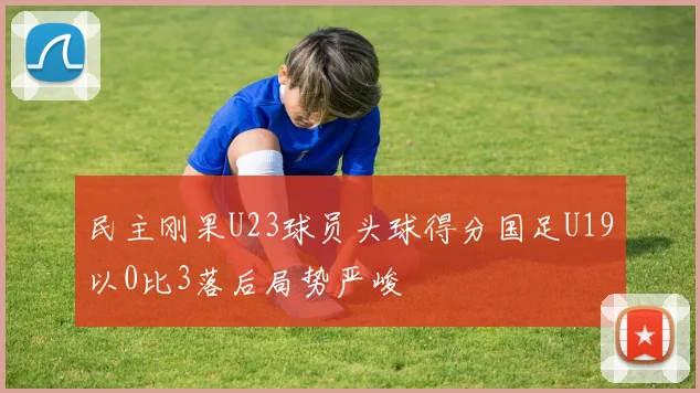 民主刚果U23球员头球得分国足U19以0比3落后局势严峻