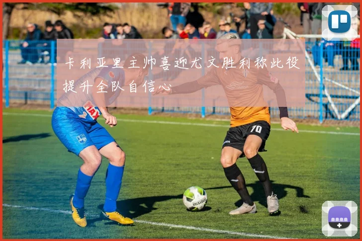 卡利亚里主帅喜迎尤文胜利称此役提升全队自信心