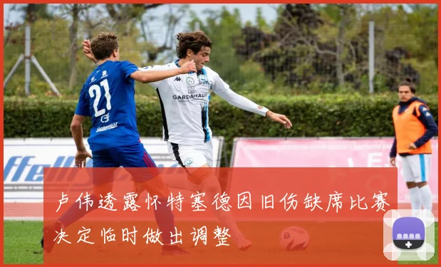 卢伟透露怀特塞德因旧伤缺席比赛决定临时做出调整