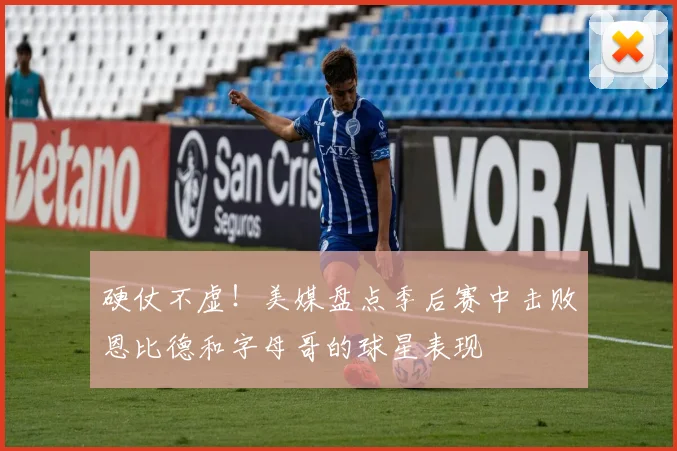 硬仗不虚！美媒盘点季后赛中击败恩比德和字母哥的球星表现