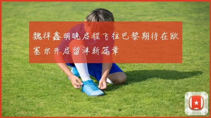 魏祥鑫明晚启程飞往巴黎期待在欧塞尔开启留洋新篇章