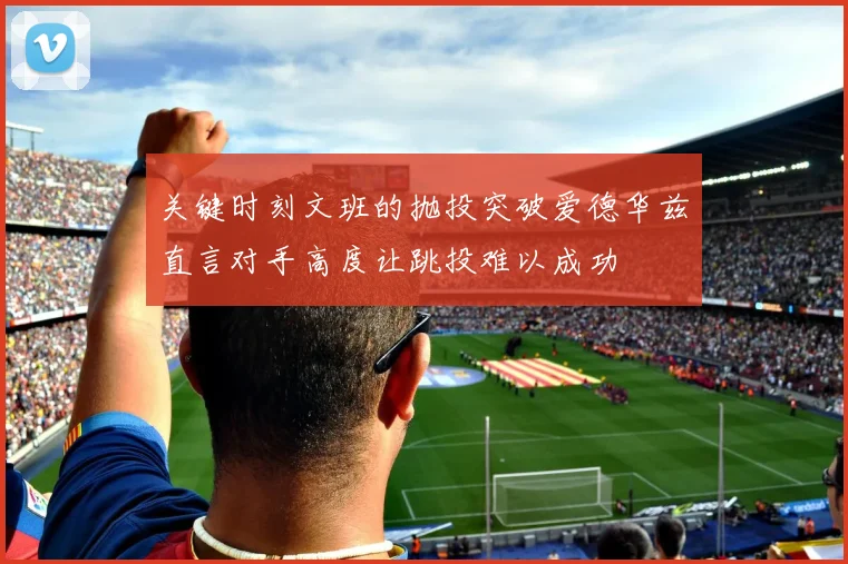 关键时刻文班的抛投突破爱德华兹直言对手高度让跳投难以成功