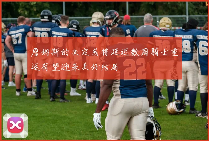 詹姆斯的决定或将延迟数周骑士重返有望迎来美好结局