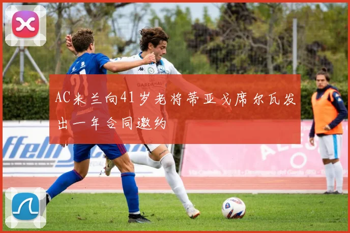 AC米兰向41岁老将蒂亚戈席尔瓦发出一年合同邀约