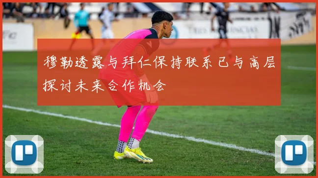 穆勒透露与拜仁保持联系已与高层探讨未来合作机会