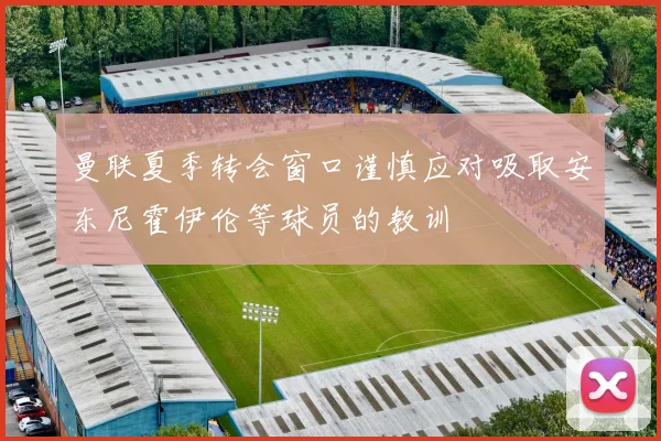 曼联夏季转会窗口谨慎应对吸取安东尼霍伊伦等球员的教训