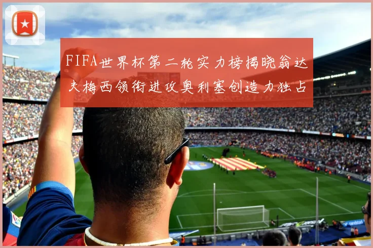 FIFA世界杯第二轮实力榜揭晓翁达夫梅西领衔进攻奥利塞创造力独占鳌头
