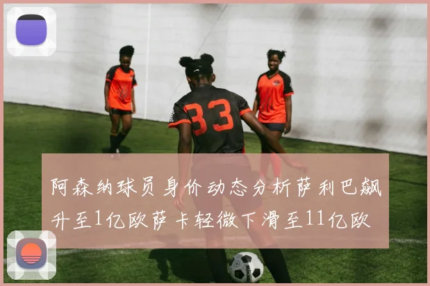 阿森纳球员身价动态分析萨利巴飙升至1亿欧萨卡轻微下滑至11亿欧