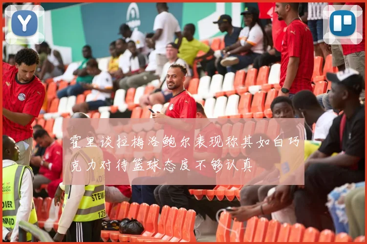霍里谈拉梅洛鲍尔表现称其如白巧克力对待篮球态度不够认真